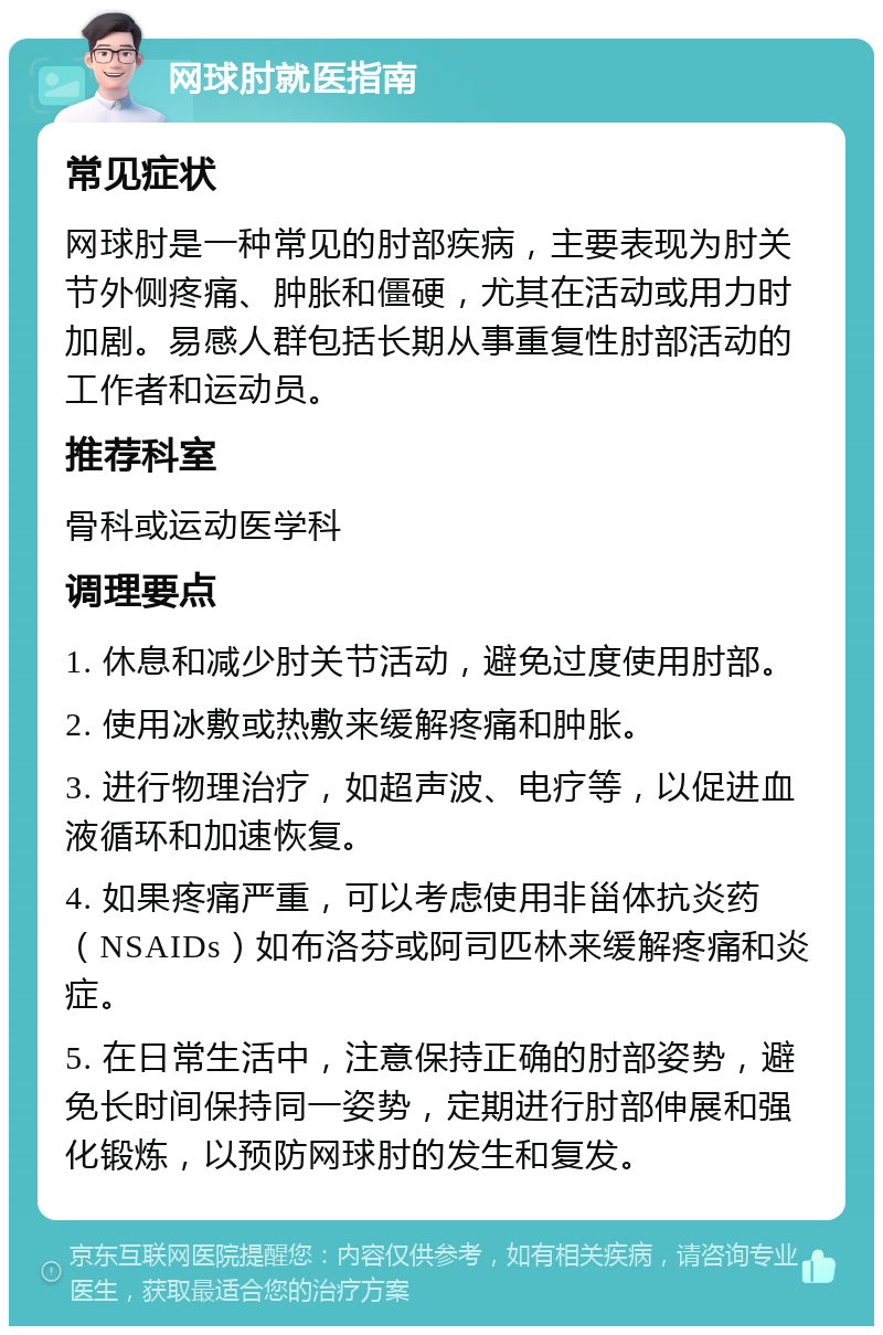 网球肘就医指南 常见症状 网球肘是一种常见的肘部疾病，主要表现为肘关节外侧疼痛、肿胀和僵硬，尤其在活动或用力时加剧。易感人群包括长期从事重复性肘部活动的工作者和运动员。 推荐科室 骨科或运动医学科 调理要点 1. 休息和减少肘关节活动，避免过度使用肘部。 2. 使用冰敷或热敷来缓解疼痛和肿胀。 3. 进行物理治疗，如超声波、电疗等，以促进血液循环和加速恢复。 4. 如果疼痛严重，可以考虑使用非甾体抗炎药（NSAIDs）如布洛芬或阿司匹林来缓解疼痛和炎症。 5. 在日常生活中，注意保持正确的肘部姿势，避免长时间保持同一姿势，定期进行肘部伸展和强化锻炼，以预防网球肘的发生和复发。