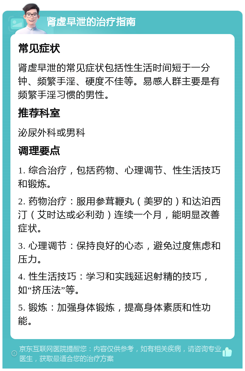 肾虚早泄的治疗指南 常见症状 肾虚早泄的常见症状包括性生活时间短于一分钟、频繁手淫、硬度不佳等。易感人群主要是有频繁手淫习惯的男性。 推荐科室 泌尿外科或男科 调理要点 1. 综合治疗，包括药物、心理调节、性生活技巧和锻炼。 2. 药物治疗：服用参茸鞭丸（美罗的）和达泊西汀（艾时达或必利劲）连续一个月，能明显改善症状。 3. 心理调节：保持良好的心态，避免过度焦虑和压力。 4. 性生活技巧：学习和实践延迟射精的技巧，如“挤压法”等。 5. 锻炼：加强身体锻炼，提高身体素质和性功能。