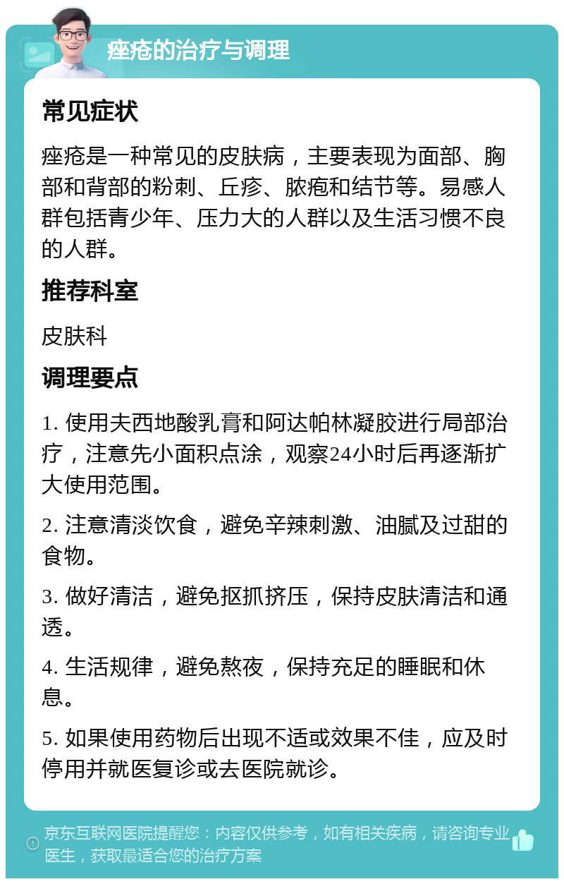 痤疮的治疗与调理 常见症状 痤疮是一种常见的皮肤病，主要表现为面部、胸部和背部的粉刺、丘疹、脓疱和结节等。易感人群包括青少年、压力大的人群以及生活习惯不良的人群。 推荐科室 皮肤科 调理要点 1. 使用夫西地酸乳膏和阿达帕林凝胶进行局部治疗，注意先小面积点涂，观察24小时后再逐渐扩大使用范围。 2. 注意清淡饮食，避免辛辣刺激、油腻及过甜的食物。 3. 做好清洁，避免抠抓挤压，保持皮肤清洁和通透。 4. 生活规律，避免熬夜，保持充足的睡眠和休息。 5. 如果使用药物后出现不适或效果不佳，应及时停用并就医复诊或去医院就诊。