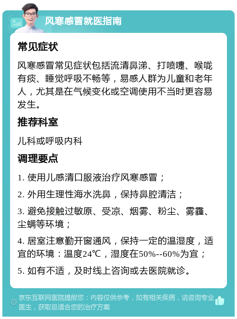 风寒感冒就医指南 常见症状 风寒感冒常见症状包括流清鼻涕、打喷嚏、喉咙有痰、睡觉呼吸不畅等，易感人群为儿童和老年人，尤其是在气候变化或空调使用不当时更容易发生。 推荐科室 儿科或呼吸内科 调理要点 1. 使用儿感清口服液治疗风寒感冒； 2. 外用生理性海水洗鼻，保持鼻腔清洁； 3. 避免接触过敏原、受凉、烟雾、粉尘、雾霾、尘螨等环境； 4. 居室注意勤开窗通风，保持一定的温湿度，适宜的环境：温度24℃，湿度在50%--60%为宜； 5. 如有不适，及时线上咨询或去医院就诊。