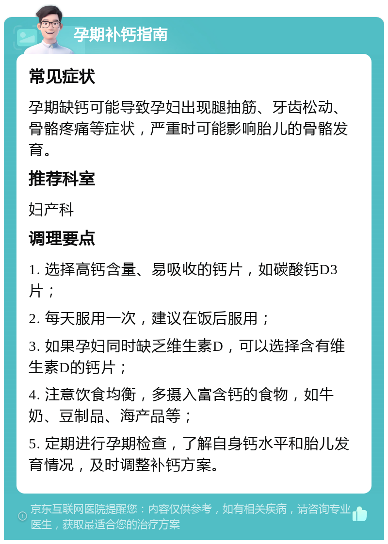 孕期补钙指南 常见症状 孕期缺钙可能导致孕妇出现腿抽筋、牙齿松动、骨骼疼痛等症状，严重时可能影响胎儿的骨骼发育。 推荐科室 妇产科 调理要点 1. 选择高钙含量、易吸收的钙片，如碳酸钙D3片； 2. 每天服用一次，建议在饭后服用； 3. 如果孕妇同时缺乏维生素D，可以选择含有维生素D的钙片； 4. 注意饮食均衡，多摄入富含钙的食物，如牛奶、豆制品、海产品等； 5. 定期进行孕期检查，了解自身钙水平和胎儿发育情况，及时调整补钙方案。