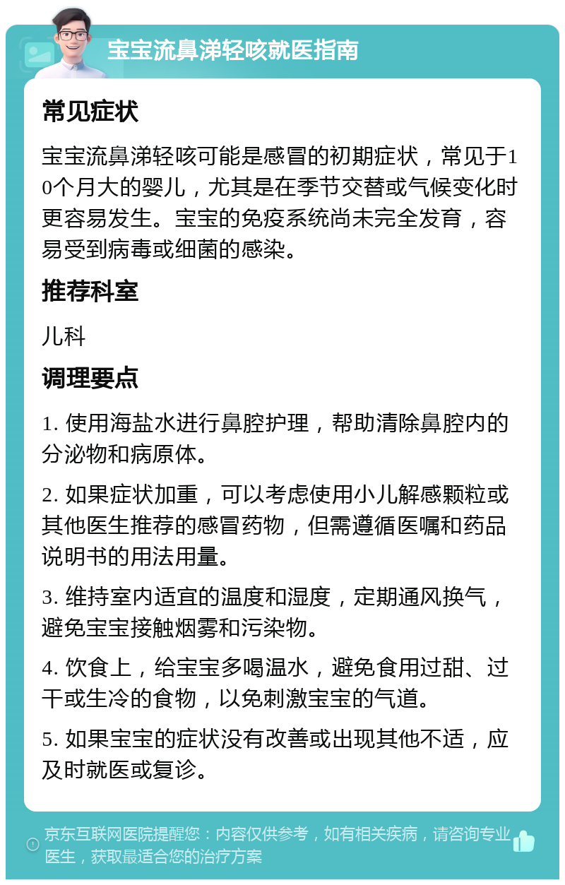 宝宝流鼻涕轻咳就医指南 常见症状 宝宝流鼻涕轻咳可能是感冒的初期症状，常见于10个月大的婴儿，尤其是在季节交替或气候变化时更容易发生。宝宝的免疫系统尚未完全发育，容易受到病毒或细菌的感染。 推荐科室 儿科 调理要点 1. 使用海盐水进行鼻腔护理，帮助清除鼻腔内的分泌物和病原体。 2. 如果症状加重，可以考虑使用小儿解感颗粒或其他医生推荐的感冒药物，但需遵循医嘱和药品说明书的用法用量。 3. 维持室内适宜的温度和湿度，定期通风换气，避免宝宝接触烟雾和污染物。 4. 饮食上，给宝宝多喝温水，避免食用过甜、过干或生冷的食物，以免刺激宝宝的气道。 5. 如果宝宝的症状没有改善或出现其他不适，应及时就医或复诊。