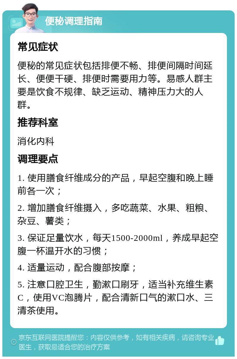 便秘调理指南 常见症状 便秘的常见症状包括排便不畅、排便间隔时间延长、便便干硬、排便时需要用力等。易感人群主要是饮食不规律、缺乏运动、精神压力大的人群。 推荐科室 消化内科 调理要点 1. 使用膳食纤维成分的产品，早起空腹和晚上睡前各一次； 2. 增加膳食纤维摄入，多吃蔬菜、水果、粗粮、杂豆、薯类； 3. 保证足量饮水，每天1500-2000ml，养成早起空腹一杯温开水的习惯； 4. 适量运动，配合腹部按摩； 5. 注意口腔卫生，勤漱口刷牙，适当补充维生素C，使用VC泡腾片，配合清新口气的漱口水、三清茶使用。