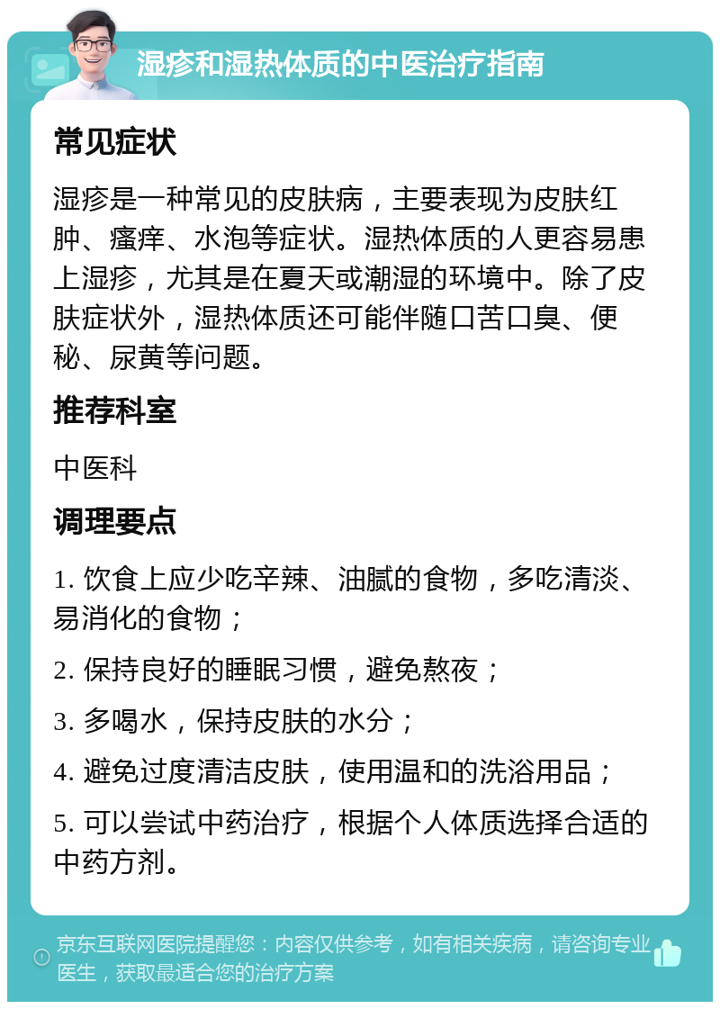 湿疹和湿热体质的中医治疗指南 常见症状 湿疹是一种常见的皮肤病，主要表现为皮肤红肿、瘙痒、水泡等症状。湿热体质的人更容易患上湿疹，尤其是在夏天或潮湿的环境中。除了皮肤症状外，湿热体质还可能伴随口苦口臭、便秘、尿黄等问题。 推荐科室 中医科 调理要点 1. 饮食上应少吃辛辣、油腻的食物，多吃清淡、易消化的食物； 2. 保持良好的睡眠习惯，避免熬夜； 3. 多喝水，保持皮肤的水分； 4. 避免过度清洁皮肤，使用温和的洗浴用品； 5. 可以尝试中药治疗，根据个人体质选择合适的中药方剂。