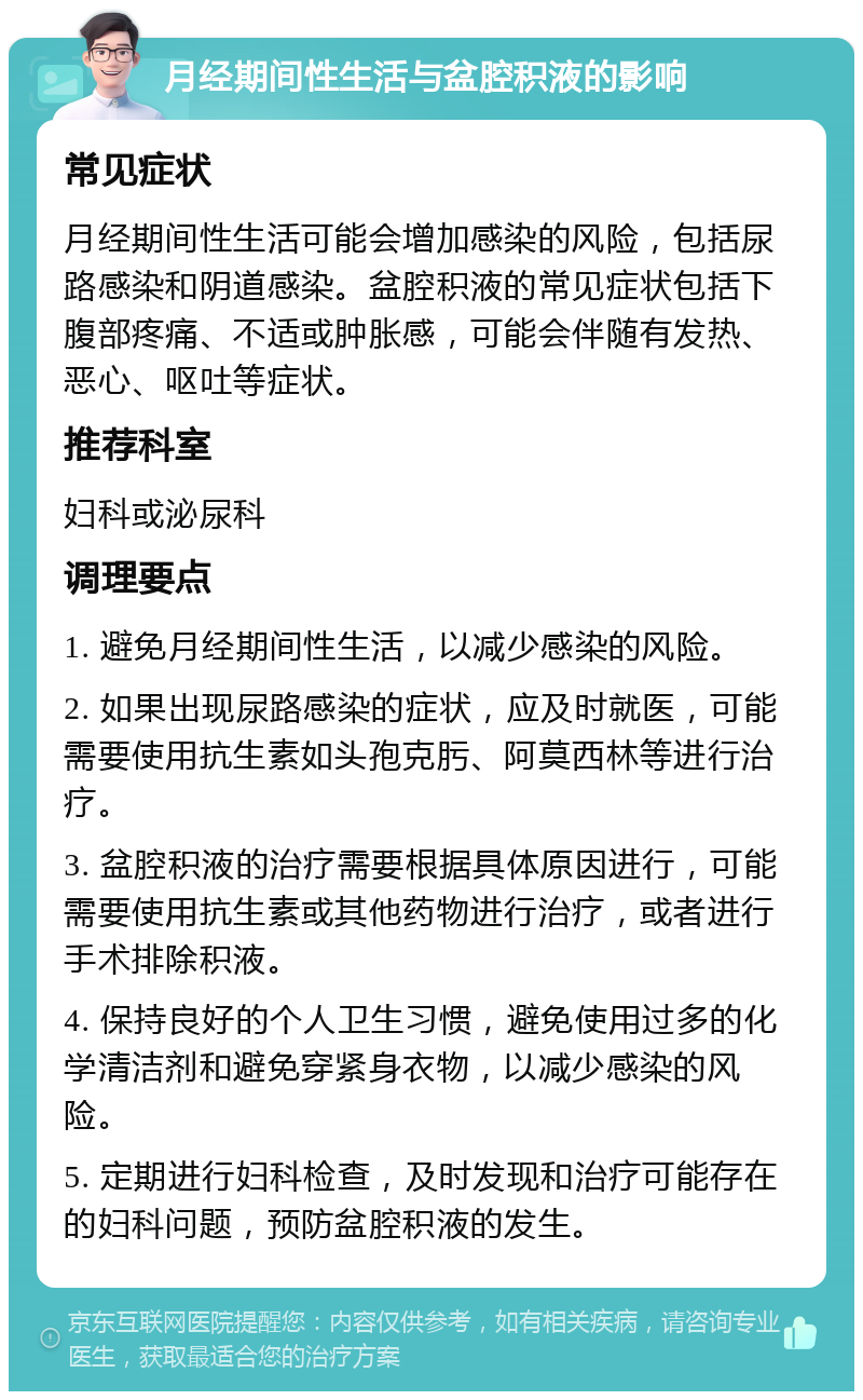 月经期间性生活与盆腔积液的影响 常见症状 月经期间性生活可能会增加感染的风险，包括尿路感染和阴道感染。盆腔积液的常见症状包括下腹部疼痛、不适或肿胀感，可能会伴随有发热、恶心、呕吐等症状。 推荐科室 妇科或泌尿科 调理要点 1. 避免月经期间性生活，以减少感染的风险。 2. 如果出现尿路感染的症状，应及时就医，可能需要使用抗生素如头孢克肟、阿莫西林等进行治疗。 3. 盆腔积液的治疗需要根据具体原因进行，可能需要使用抗生素或其他药物进行治疗，或者进行手术排除积液。 4. 保持良好的个人卫生习惯，避免使用过多的化学清洁剂和避免穿紧身衣物，以减少感染的风险。 5. 定期进行妇科检查，及时发现和治疗可能存在的妇科问题，预防盆腔积液的发生。