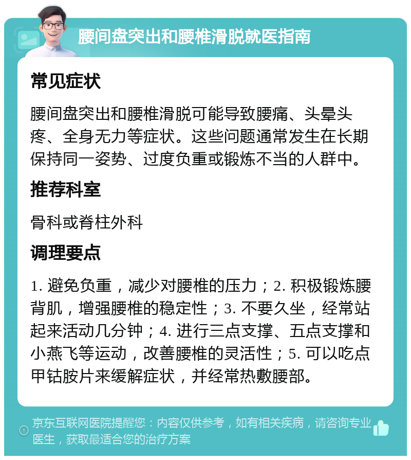 腰间盘突出和腰椎滑脱就医指南 常见症状 腰间盘突出和腰椎滑脱可能导致腰痛、头晕头疼、全身无力等症状。这些问题通常发生在长期保持同一姿势、过度负重或锻炼不当的人群中。 推荐科室 骨科或脊柱外科 调理要点 1. 避免负重，减少对腰椎的压力；2. 积极锻炼腰背肌，增强腰椎的稳定性；3. 不要久坐，经常站起来活动几分钟；4. 进行三点支撑、五点支撑和小燕飞等运动，改善腰椎的灵活性；5. 可以吃点甲钴胺片来缓解症状，并经常热敷腰部。