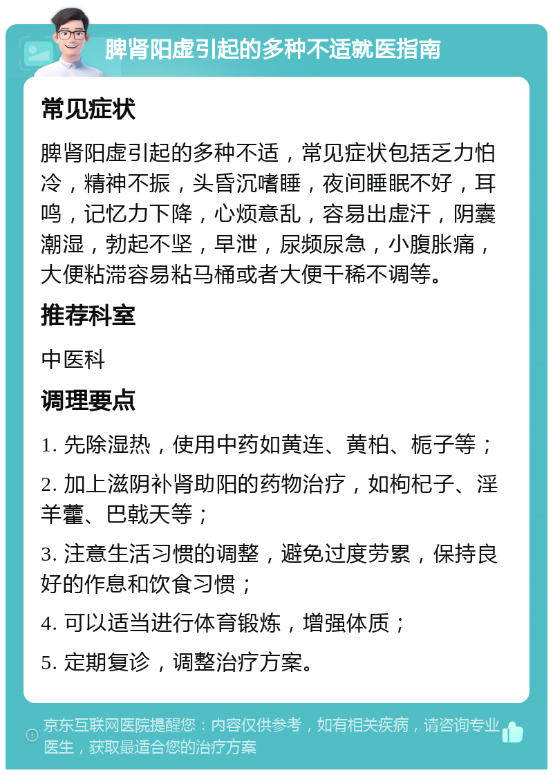 脾肾阳虚引起的多种不适就医指南 常见症状 脾肾阳虚引起的多种不适，常见症状包括乏力怕冷，精神不振，头昏沉嗜睡，夜间睡眠不好，耳鸣，记忆力下降，心烦意乱，容易出虚汗，阴囊潮湿，勃起不坚，早泄，尿频尿急，小腹胀痛，大便粘滞容易粘马桶或者大便干稀不调等。 推荐科室 中医科 调理要点 1. 先除湿热，使用中药如黄连、黄柏、栀子等； 2. 加上滋阴补肾助阳的药物治疗，如枸杞子、淫羊藿、巴戟天等； 3. 注意生活习惯的调整，避免过度劳累，保持良好的作息和饮食习惯； 4. 可以适当进行体育锻炼，增强体质； 5. 定期复诊，调整治疗方案。