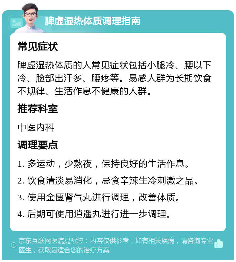 脾虚湿热体质调理指南 常见症状 脾虚湿热体质的人常见症状包括小腿冷、腰以下冷、脸部出汗多、腰疼等。易感人群为长期饮食不规律、生活作息不健康的人群。 推荐科室 中医内科 调理要点 1. 多运动，少熬夜，保持良好的生活作息。 2. 饮食清淡易消化，忌食辛辣生冷刺激之品。 3. 使用金匮肾气丸进行调理，改善体质。 4. 后期可使用逍遥丸进行进一步调理。