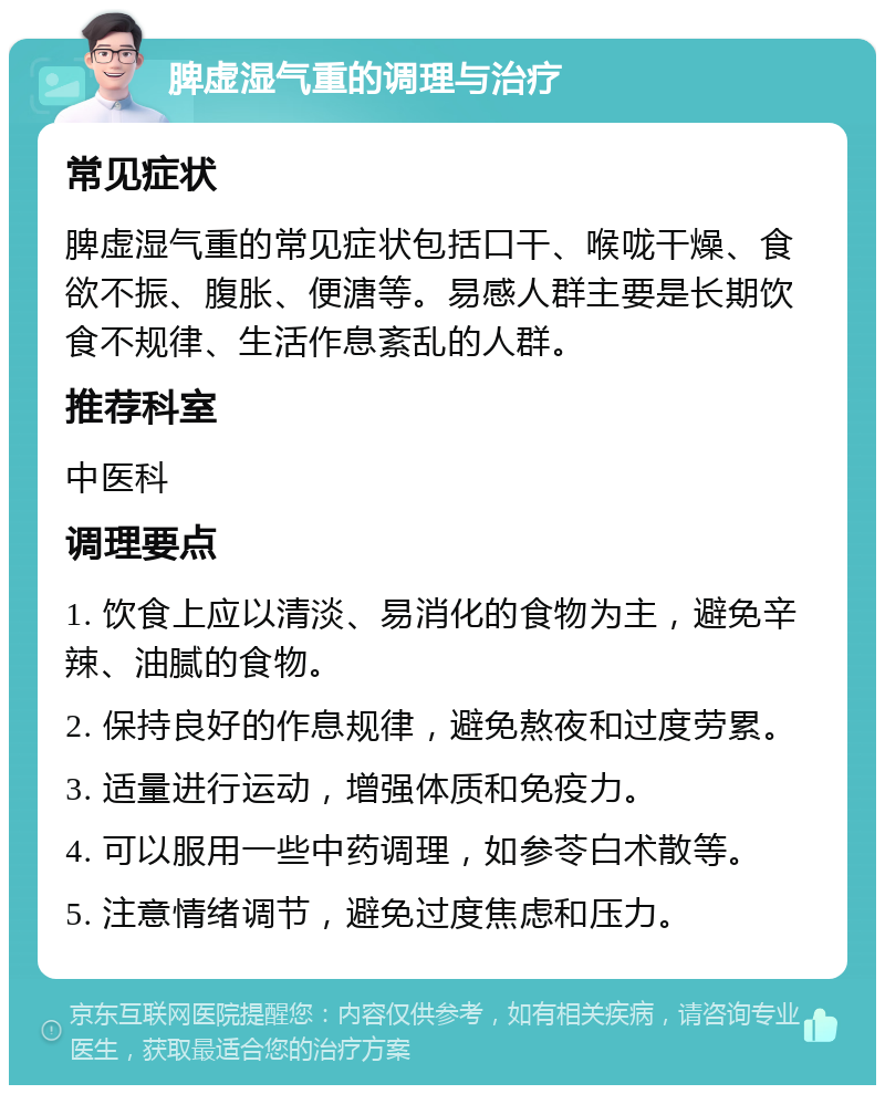 脾虚湿气重的调理与治疗 常见症状 脾虚湿气重的常见症状包括口干、喉咙干燥、食欲不振、腹胀、便溏等。易感人群主要是长期饮食不规律、生活作息紊乱的人群。 推荐科室 中医科 调理要点 1. 饮食上应以清淡、易消化的食物为主，避免辛辣、油腻的食物。 2. 保持良好的作息规律，避免熬夜和过度劳累。 3. 适量进行运动，增强体质和免疫力。 4. 可以服用一些中药调理，如参苓白术散等。 5. 注意情绪调节，避免过度焦虑和压力。