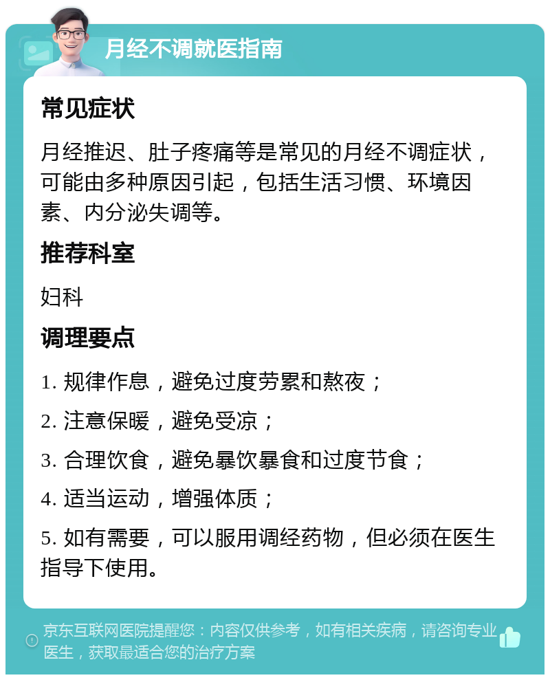 月经不调就医指南 常见症状 月经推迟、肚子疼痛等是常见的月经不调症状，可能由多种原因引起，包括生活习惯、环境因素、内分泌失调等。 推荐科室 妇科 调理要点 1. 规律作息，避免过度劳累和熬夜； 2. 注意保暖，避免受凉； 3. 合理饮食，避免暴饮暴食和过度节食； 4. 适当运动，增强体质； 5. 如有需要，可以服用调经药物，但必须在医生指导下使用。