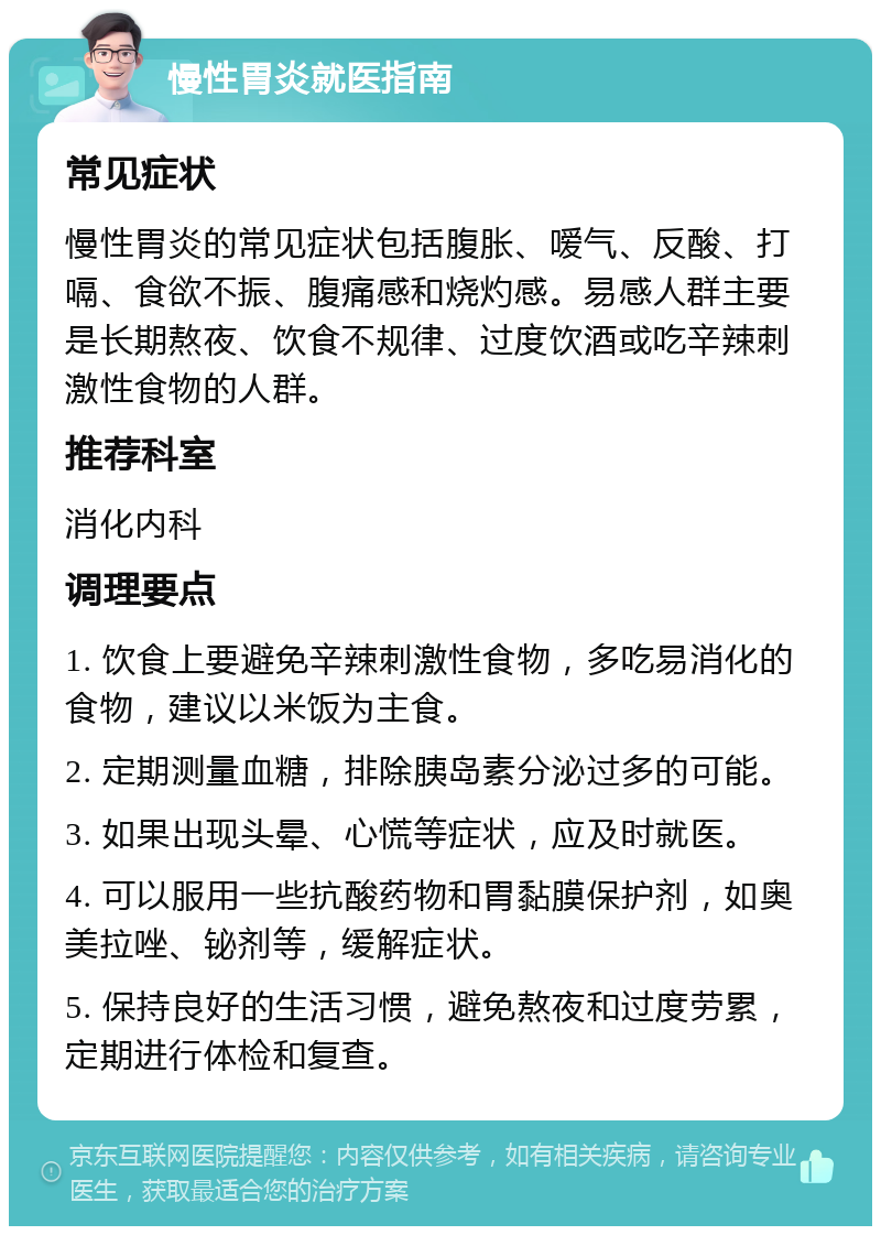 慢性胃炎就医指南 常见症状 慢性胃炎的常见症状包括腹胀、嗳气、反酸、打嗝、食欲不振、腹痛感和烧灼感。易感人群主要是长期熬夜、饮食不规律、过度饮酒或吃辛辣刺激性食物的人群。 推荐科室 消化内科 调理要点 1. 饮食上要避免辛辣刺激性食物，多吃易消化的食物，建议以米饭为主食。 2. 定期测量血糖，排除胰岛素分泌过多的可能。 3. 如果出现头晕、心慌等症状，应及时就医。 4. 可以服用一些抗酸药物和胃黏膜保护剂，如奥美拉唑、铋剂等，缓解症状。 5. 保持良好的生活习惯，避免熬夜和过度劳累，定期进行体检和复查。