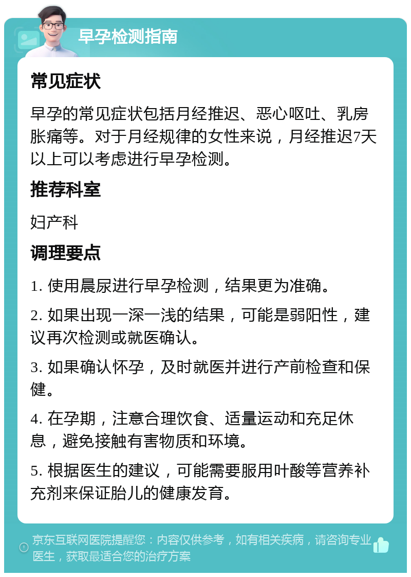 早孕检测指南 常见症状 早孕的常见症状包括月经推迟、恶心呕吐、乳房胀痛等。对于月经规律的女性来说，月经推迟7天以上可以考虑进行早孕检测。 推荐科室 妇产科 调理要点 1. 使用晨尿进行早孕检测，结果更为准确。 2. 如果出现一深一浅的结果，可能是弱阳性，建议再次检测或就医确认。 3. 如果确认怀孕，及时就医并进行产前检查和保健。 4. 在孕期，注意合理饮食、适量运动和充足休息，避免接触有害物质和环境。 5. 根据医生的建议，可能需要服用叶酸等营养补充剂来保证胎儿的健康发育。