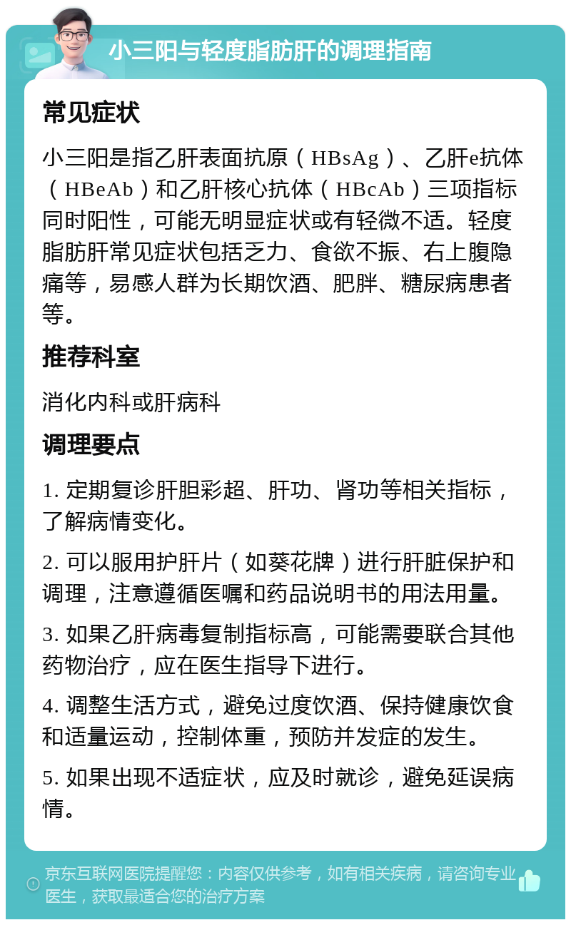 小三阳与轻度脂肪肝的调理指南 常见症状 小三阳是指乙肝表面抗原（HBsAg）、乙肝e抗体（HBeAb）和乙肝核心抗体（HBcAb）三项指标同时阳性，可能无明显症状或有轻微不适。轻度脂肪肝常见症状包括乏力、食欲不振、右上腹隐痛等，易感人群为长期饮酒、肥胖、糖尿病患者等。 推荐科室 消化内科或肝病科 调理要点 1. 定期复诊肝胆彩超、肝功、肾功等相关指标，了解病情变化。 2. 可以服用护肝片（如葵花牌）进行肝脏保护和调理，注意遵循医嘱和药品说明书的用法用量。 3. 如果乙肝病毒复制指标高，可能需要联合其他药物治疗，应在医生指导下进行。 4. 调整生活方式，避免过度饮酒、保持健康饮食和适量运动，控制体重，预防并发症的发生。 5. 如果出现不适症状，应及时就诊，避免延误病情。