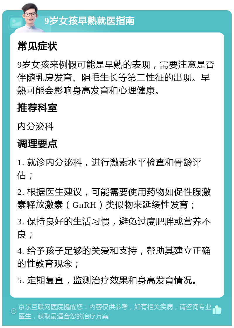 9岁女孩早熟就医指南 常见症状 9岁女孩来例假可能是早熟的表现，需要注意是否伴随乳房发育、阴毛生长等第二性征的出现。早熟可能会影响身高发育和心理健康。 推荐科室 内分泌科 调理要点 1. 就诊内分泌科，进行激素水平检查和骨龄评估； 2. 根据医生建议，可能需要使用药物如促性腺激素释放激素（GnRH）类似物来延缓性发育； 3. 保持良好的生活习惯，避免过度肥胖或营养不良； 4. 给予孩子足够的关爱和支持，帮助其建立正确的性教育观念； 5. 定期复查，监测治疗效果和身高发育情况。