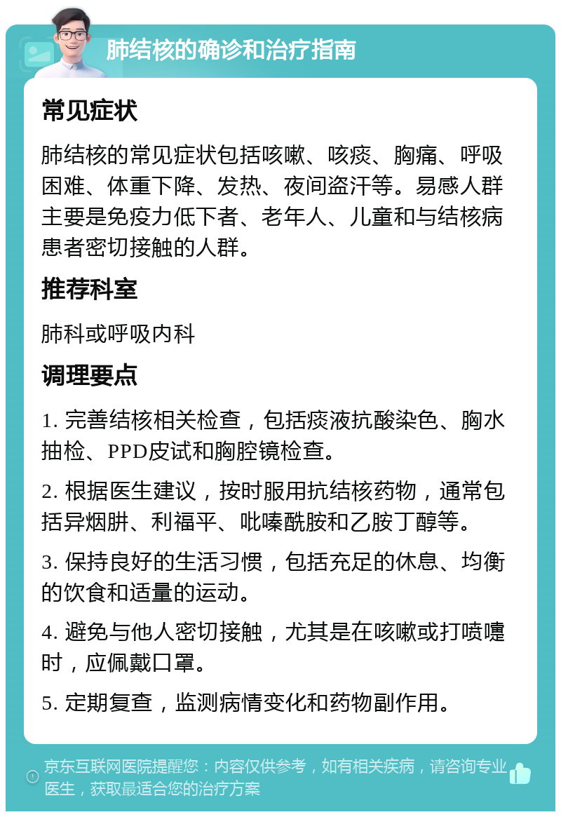 肺结核的确诊和治疗指南 常见症状 肺结核的常见症状包括咳嗽、咳痰、胸痛、呼吸困难、体重下降、发热、夜间盗汗等。易感人群主要是免疫力低下者、老年人、儿童和与结核病患者密切接触的人群。 推荐科室 肺科或呼吸内科 调理要点 1. 完善结核相关检查，包括痰液抗酸染色、胸水抽检、PPD皮试和胸腔镜检查。 2. 根据医生建议，按时服用抗结核药物，通常包括异烟肼、利福平、吡嗪酰胺和乙胺丁醇等。 3. 保持良好的生活习惯，包括充足的休息、均衡的饮食和适量的运动。 4. 避免与他人密切接触，尤其是在咳嗽或打喷嚏时，应佩戴口罩。 5. 定期复查，监测病情变化和药物副作用。