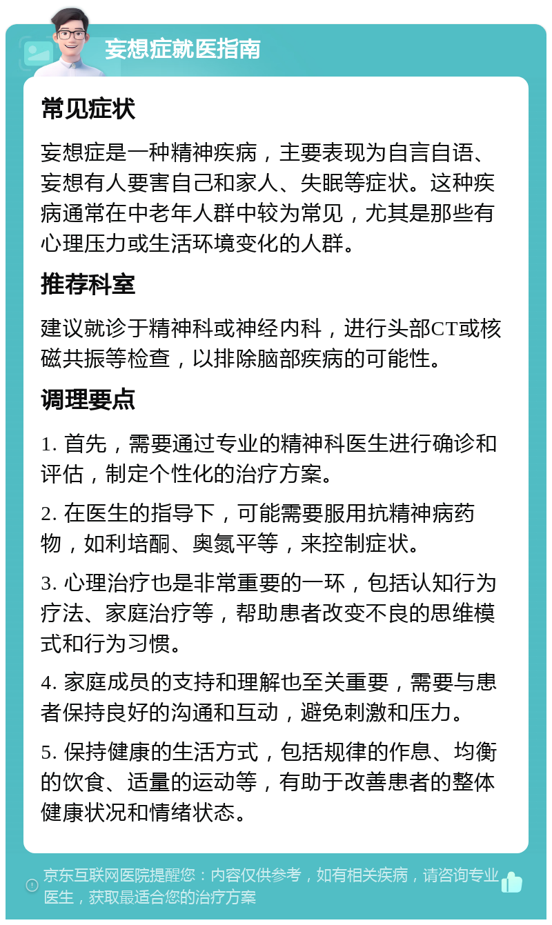 妄想症就医指南 常见症状 妄想症是一种精神疾病，主要表现为自言自语、妄想有人要害自己和家人、失眠等症状。这种疾病通常在中老年人群中较为常见，尤其是那些有心理压力或生活环境变化的人群。 推荐科室 建议就诊于精神科或神经内科，进行头部CT或核磁共振等检查，以排除脑部疾病的可能性。 调理要点 1. 首先，需要通过专业的精神科医生进行确诊和评估，制定个性化的治疗方案。 2. 在医生的指导下，可能需要服用抗精神病药物，如利培酮、奥氮平等，来控制症状。 3. 心理治疗也是非常重要的一环，包括认知行为疗法、家庭治疗等，帮助患者改变不良的思维模式和行为习惯。 4. 家庭成员的支持和理解也至关重要，需要与患者保持良好的沟通和互动，避免刺激和压力。 5. 保持健康的生活方式，包括规律的作息、均衡的饮食、适量的运动等，有助于改善患者的整体健康状况和情绪状态。