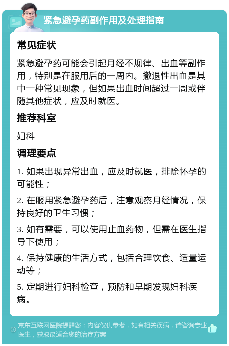 紧急避孕药副作用及处理指南 常见症状 紧急避孕药可能会引起月经不规律、出血等副作用，特别是在服用后的一周内。撤退性出血是其中一种常见现象，但如果出血时间超过一周或伴随其他症状，应及时就医。 推荐科室 妇科 调理要点 1. 如果出现异常出血，应及时就医，排除怀孕的可能性； 2. 在服用紧急避孕药后，注意观察月经情况，保持良好的卫生习惯； 3. 如有需要，可以使用止血药物，但需在医生指导下使用； 4. 保持健康的生活方式，包括合理饮食、适量运动等； 5. 定期进行妇科检查，预防和早期发现妇科疾病。