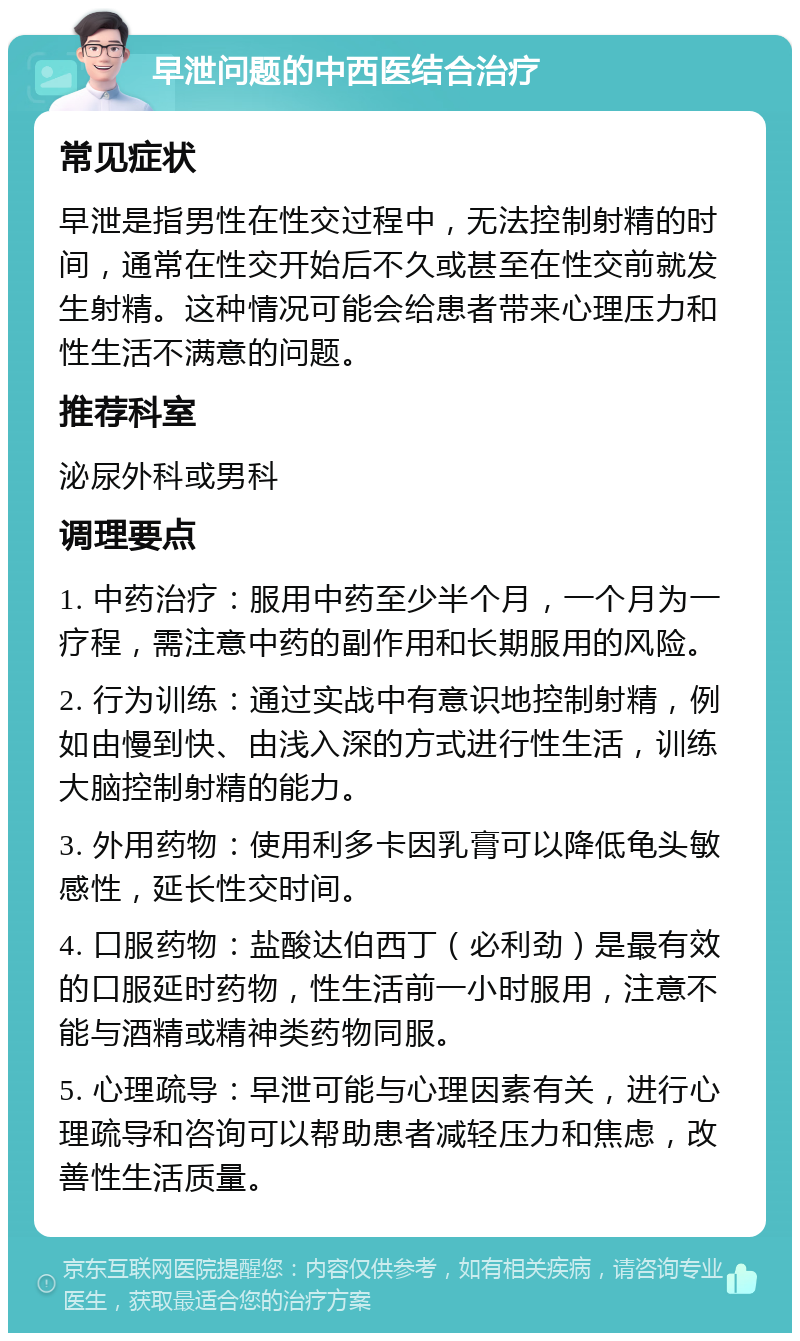 早泄问题的中西医结合治疗 常见症状 早泄是指男性在性交过程中，无法控制射精的时间，通常在性交开始后不久或甚至在性交前就发生射精。这种情况可能会给患者带来心理压力和性生活不满意的问题。 推荐科室 泌尿外科或男科 调理要点 1. 中药治疗：服用中药至少半个月，一个月为一疗程，需注意中药的副作用和长期服用的风险。 2. 行为训练：通过实战中有意识地控制射精，例如由慢到快、由浅入深的方式进行性生活，训练大脑控制射精的能力。 3. 外用药物：使用利多卡因乳膏可以降低龟头敏感性，延长性交时间。 4. 口服药物：盐酸达伯西丁（必利劲）是最有效的口服延时药物，性生活前一小时服用，注意不能与酒精或精神类药物同服。 5. 心理疏导：早泄可能与心理因素有关，进行心理疏导和咨询可以帮助患者减轻压力和焦虑，改善性生活质量。