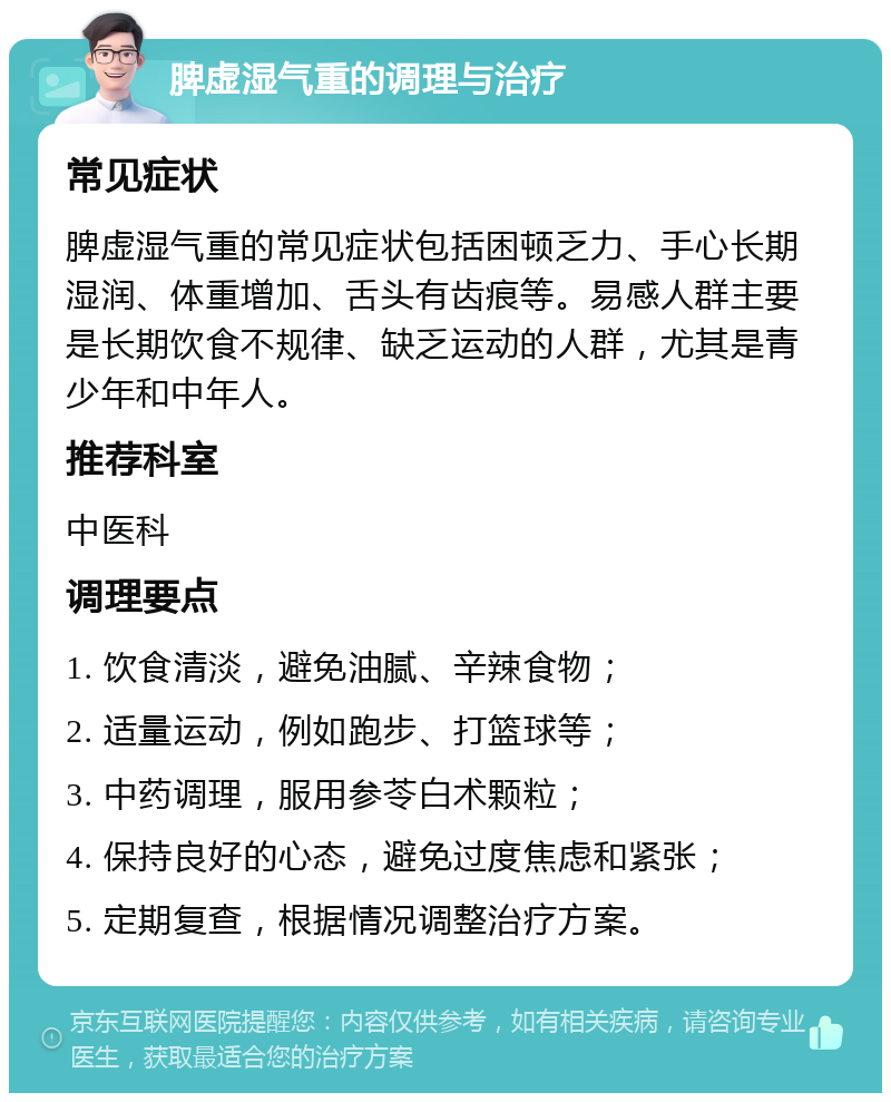 脾虚湿气重的调理与治疗 常见症状 脾虚湿气重的常见症状包括困顿乏力、手心长期湿润、体重增加、舌头有齿痕等。易感人群主要是长期饮食不规律、缺乏运动的人群，尤其是青少年和中年人。 推荐科室 中医科 调理要点 1. 饮食清淡，避免油腻、辛辣食物； 2. 适量运动，例如跑步、打篮球等； 3. 中药调理，服用参苓白术颗粒； 4. 保持良好的心态，避免过度焦虑和紧张； 5. 定期复查，根据情况调整治疗方案。