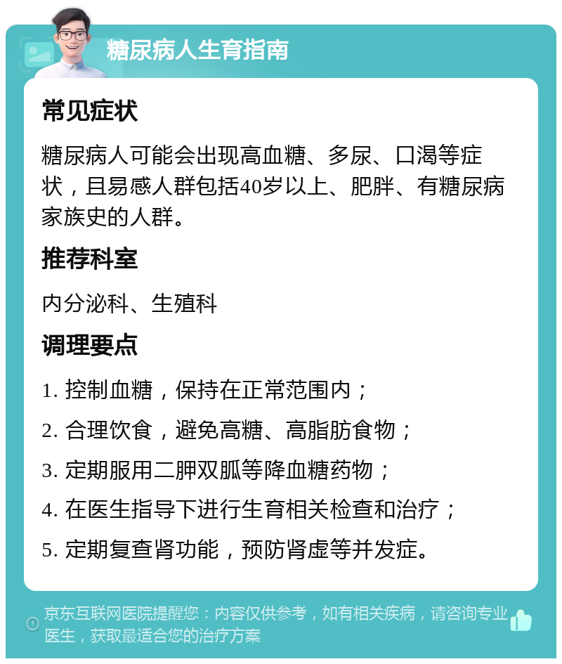 糖尿病人生育指南 常见症状 糖尿病人可能会出现高血糖、多尿、口渴等症状，且易感人群包括40岁以上、肥胖、有糖尿病家族史的人群。 推荐科室 内分泌科、生殖科 调理要点 1. 控制血糖，保持在正常范围内； 2. 合理饮食，避免高糖、高脂肪食物； 3. 定期服用二胛双胍等降血糖药物； 4. 在医生指导下进行生育相关检查和治疗； 5. 定期复查肾功能，预防肾虚等并发症。