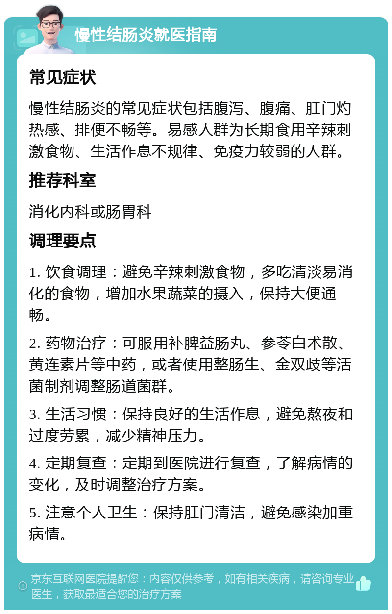 慢性结肠炎就医指南 常见症状 慢性结肠炎的常见症状包括腹泻、腹痛、肛门灼热感、排便不畅等。易感人群为长期食用辛辣刺激食物、生活作息不规律、免疫力较弱的人群。 推荐科室 消化内科或肠胃科 调理要点 1. 饮食调理：避免辛辣刺激食物，多吃清淡易消化的食物，增加水果蔬菜的摄入，保持大便通畅。 2. 药物治疗：可服用补脾益肠丸、参苓白术散、黄连素片等中药，或者使用整肠生、金双歧等活菌制剂调整肠道菌群。 3. 生活习惯：保持良好的生活作息，避免熬夜和过度劳累，减少精神压力。 4. 定期复查：定期到医院进行复查，了解病情的变化，及时调整治疗方案。 5. 注意个人卫生：保持肛门清洁，避免感染加重病情。