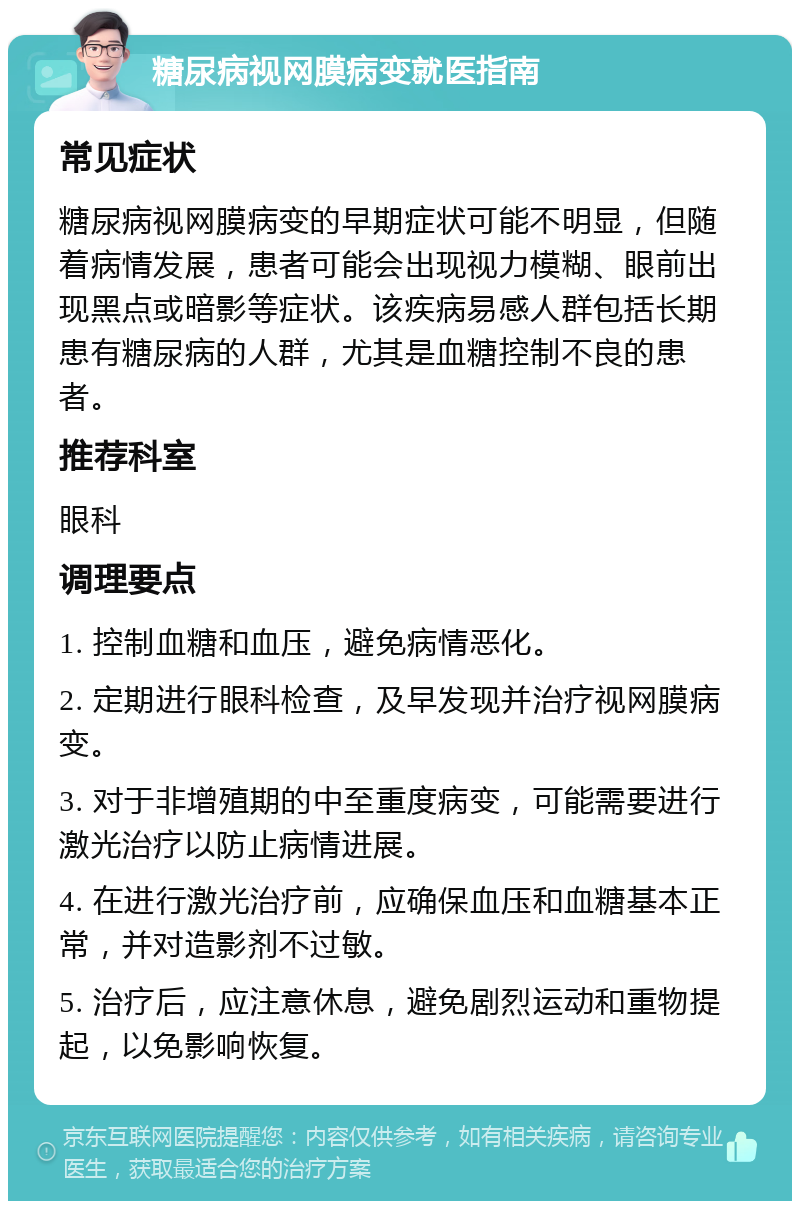 糖尿病视网膜病变就医指南 常见症状 糖尿病视网膜病变的早期症状可能不明显，但随着病情发展，患者可能会出现视力模糊、眼前出现黑点或暗影等症状。该疾病易感人群包括长期患有糖尿病的人群，尤其是血糖控制不良的患者。 推荐科室 眼科 调理要点 1. 控制血糖和血压，避免病情恶化。 2. 定期进行眼科检查，及早发现并治疗视网膜病变。 3. 对于非增殖期的中至重度病变，可能需要进行激光治疗以防止病情进展。 4. 在进行激光治疗前，应确保血压和血糖基本正常，并对造影剂不过敏。 5. 治疗后，应注意休息，避免剧烈运动和重物提起，以免影响恢复。