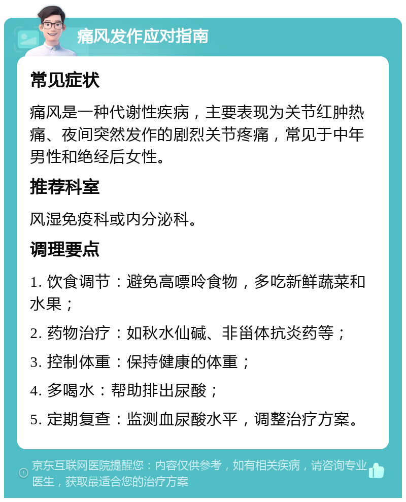 痛风发作应对指南 常见症状 痛风是一种代谢性疾病，主要表现为关节红肿热痛、夜间突然发作的剧烈关节疼痛，常见于中年男性和绝经后女性。 推荐科室 风湿免疫科或内分泌科。 调理要点 1. 饮食调节：避免高嘌呤食物，多吃新鲜蔬菜和水果； 2. 药物治疗：如秋水仙碱、非甾体抗炎药等； 3. 控制体重：保持健康的体重； 4. 多喝水：帮助排出尿酸； 5. 定期复查：监测血尿酸水平，调整治疗方案。