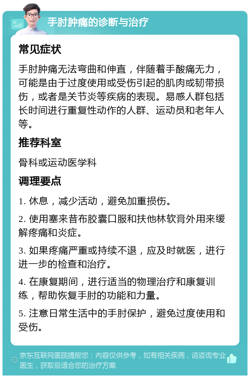 手肘肿痛的诊断与治疗 常见症状 手肘肿痛无法弯曲和伸直，伴随着手酸痛无力，可能是由于过度使用或受伤引起的肌肉或韧带损伤，或者是关节炎等疾病的表现。易感人群包括长时间进行重复性动作的人群、运动员和老年人等。 推荐科室 骨科或运动医学科 调理要点 1. 休息，减少活动，避免加重损伤。 2. 使用塞来昔布胶囊口服和扶他林软膏外用来缓解疼痛和炎症。 3. 如果疼痛严重或持续不退，应及时就医，进行进一步的检查和治疗。 4. 在康复期间，进行适当的物理治疗和康复训练，帮助恢复手肘的功能和力量。 5. 注意日常生活中的手肘保护，避免过度使用和受伤。