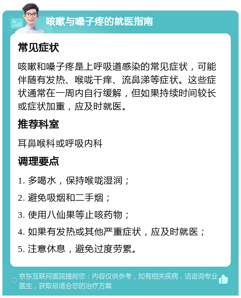 咳嗽与嗓子疼的就医指南 常见症状 咳嗽和嗓子疼是上呼吸道感染的常见症状，可能伴随有发热、喉咙干痒、流鼻涕等症状。这些症状通常在一周内自行缓解，但如果持续时间较长或症状加重，应及时就医。 推荐科室 耳鼻喉科或呼吸内科 调理要点 1. 多喝水，保持喉咙湿润； 2. 避免吸烟和二手烟； 3. 使用八仙果等止咳药物； 4. 如果有发热或其他严重症状，应及时就医； 5. 注意休息，避免过度劳累。