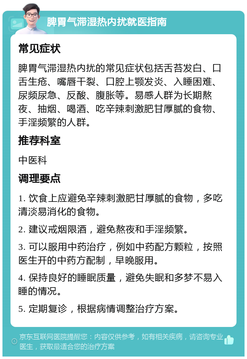 脾胃气滞湿热内扰就医指南 常见症状 脾胃气滞湿热内扰的常见症状包括舌苔发白、口舌生疮、嘴唇干裂、口腔上颚发炎、入睡困难、尿频尿急、反酸、腹胀等。易感人群为长期熬夜、抽烟、喝酒、吃辛辣刺激肥甘厚腻的食物、手淫频繁的人群。 推荐科室 中医科 调理要点 1. 饮食上应避免辛辣刺激肥甘厚腻的食物，多吃清淡易消化的食物。 2. 建议戒烟限酒，避免熬夜和手淫频繁。 3. 可以服用中药治疗，例如中药配方颗粒，按照医生开的中药方配制，早晚服用。 4. 保持良好的睡眠质量，避免失眠和多梦不易入睡的情况。 5. 定期复诊，根据病情调整治疗方案。