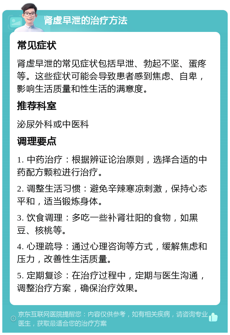 肾虚早泄的治疗方法 常见症状 肾虚早泄的常见症状包括早泄、勃起不坚、蛋疼等。这些症状可能会导致患者感到焦虑、自卑，影响生活质量和性生活的满意度。 推荐科室 泌尿外科或中医科 调理要点 1. 中药治疗：根据辨证论治原则，选择合适的中药配方颗粒进行治疗。 2. 调整生活习惯：避免辛辣寒凉刺激，保持心态平和，适当锻炼身体。 3. 饮食调理：多吃一些补肾壮阳的食物，如黑豆、核桃等。 4. 心理疏导：通过心理咨询等方式，缓解焦虑和压力，改善性生活质量。 5. 定期复诊：在治疗过程中，定期与医生沟通，调整治疗方案，确保治疗效果。