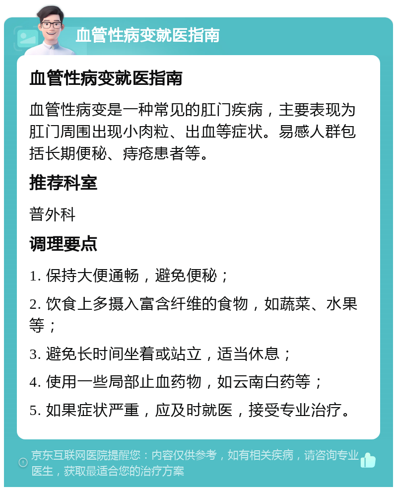 血管性病变就医指南 血管性病变就医指南 血管性病变是一种常见的肛门疾病，主要表现为肛门周围出现小肉粒、出血等症状。易感人群包括长期便秘、痔疮患者等。 推荐科室 普外科 调理要点 1. 保持大便通畅，避免便秘； 2. 饮食上多摄入富含纤维的食物，如蔬菜、水果等； 3. 避免长时间坐着或站立，适当休息； 4. 使用一些局部止血药物，如云南白药等； 5. 如果症状严重，应及时就医，接受专业治疗。