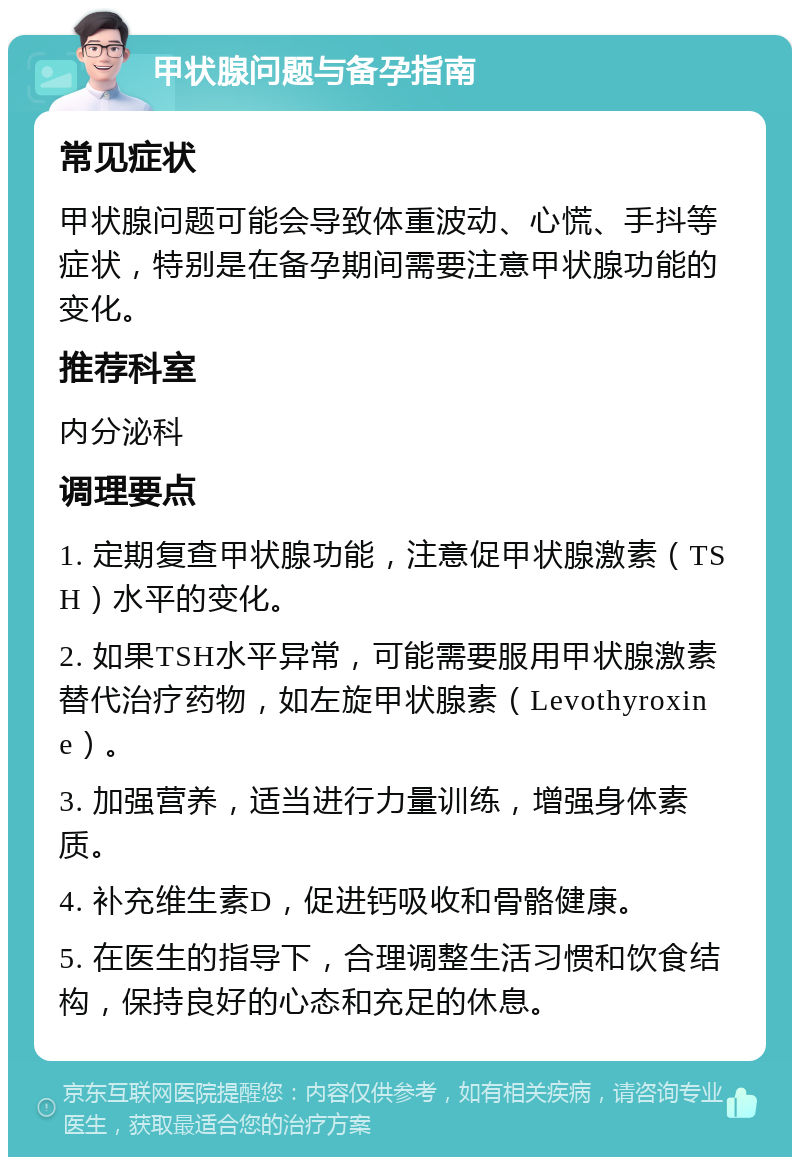 甲状腺问题与备孕指南 常见症状 甲状腺问题可能会导致体重波动、心慌、手抖等症状，特别是在备孕期间需要注意甲状腺功能的变化。 推荐科室 内分泌科 调理要点 1. 定期复查甲状腺功能，注意促甲状腺激素（TSH）水平的变化。 2. 如果TSH水平异常，可能需要服用甲状腺激素替代治疗药物，如左旋甲状腺素（Levothyroxine）。 3. 加强营养，适当进行力量训练，增强身体素质。 4. 补充维生素D，促进钙吸收和骨骼健康。 5. 在医生的指导下，合理调整生活习惯和饮食结构，保持良好的心态和充足的休息。