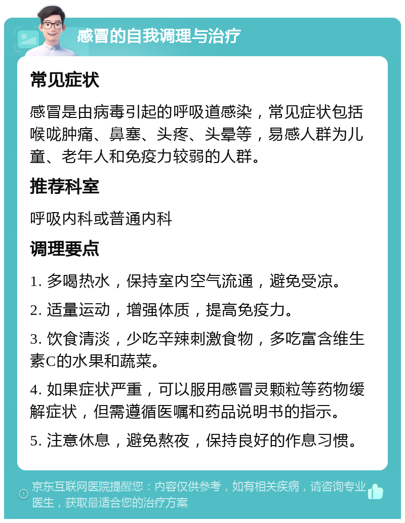 感冒的自我调理与治疗 常见症状 感冒是由病毒引起的呼吸道感染，常见症状包括喉咙肿痛、鼻塞、头疼、头晕等，易感人群为儿童、老年人和免疫力较弱的人群。 推荐科室 呼吸内科或普通内科 调理要点 1. 多喝热水，保持室内空气流通，避免受凉。 2. 适量运动，增强体质，提高免疫力。 3. 饮食清淡，少吃辛辣刺激食物，多吃富含维生素C的水果和蔬菜。 4. 如果症状严重，可以服用感冒灵颗粒等药物缓解症状，但需遵循医嘱和药品说明书的指示。 5. 注意休息，避免熬夜，保持良好的作息习惯。