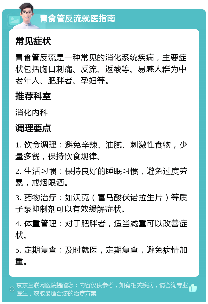 胃食管反流就医指南 常见症状 胃食管反流是一种常见的消化系统疾病，主要症状包括胸口刺痛、反流、返酸等。易感人群为中老年人、肥胖者、孕妇等。 推荐科室 消化内科 调理要点 1. 饮食调理：避免辛辣、油腻、刺激性食物，少量多餐，保持饮食规律。 2. 生活习惯：保持良好的睡眠习惯，避免过度劳累，戒烟限酒。 3. 药物治疗：如沃克（富马酸伏诺拉生片）等质子泵抑制剂可以有效缓解症状。 4. 体重管理：对于肥胖者，适当减重可以改善症状。 5. 定期复查：及时就医，定期复查，避免病情加重。