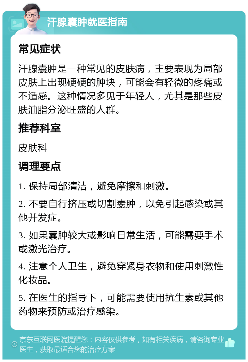 汗腺囊肿就医指南 常见症状 汗腺囊肿是一种常见的皮肤病，主要表现为局部皮肤上出现硬硬的肿块，可能会有轻微的疼痛或不适感。这种情况多见于年轻人，尤其是那些皮肤油脂分泌旺盛的人群。 推荐科室 皮肤科 调理要点 1. 保持局部清洁，避免摩擦和刺激。 2. 不要自行挤压或切割囊肿，以免引起感染或其他并发症。 3. 如果囊肿较大或影响日常生活，可能需要手术或激光治疗。 4. 注意个人卫生，避免穿紧身衣物和使用刺激性化妆品。 5. 在医生的指导下，可能需要使用抗生素或其他药物来预防或治疗感染。