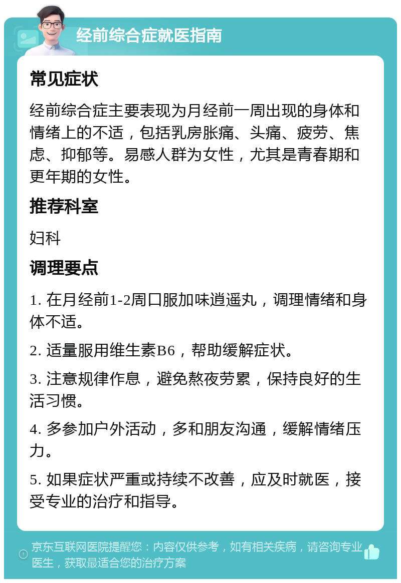 经前综合症就医指南 常见症状 经前综合症主要表现为月经前一周出现的身体和情绪上的不适，包括乳房胀痛、头痛、疲劳、焦虑、抑郁等。易感人群为女性，尤其是青春期和更年期的女性。 推荐科室 妇科 调理要点 1. 在月经前1-2周口服加味逍遥丸，调理情绪和身体不适。 2. 适量服用维生素B6，帮助缓解症状。 3. 注意规律作息，避免熬夜劳累，保持良好的生活习惯。 4. 多参加户外活动，多和朋友沟通，缓解情绪压力。 5. 如果症状严重或持续不改善，应及时就医，接受专业的治疗和指导。