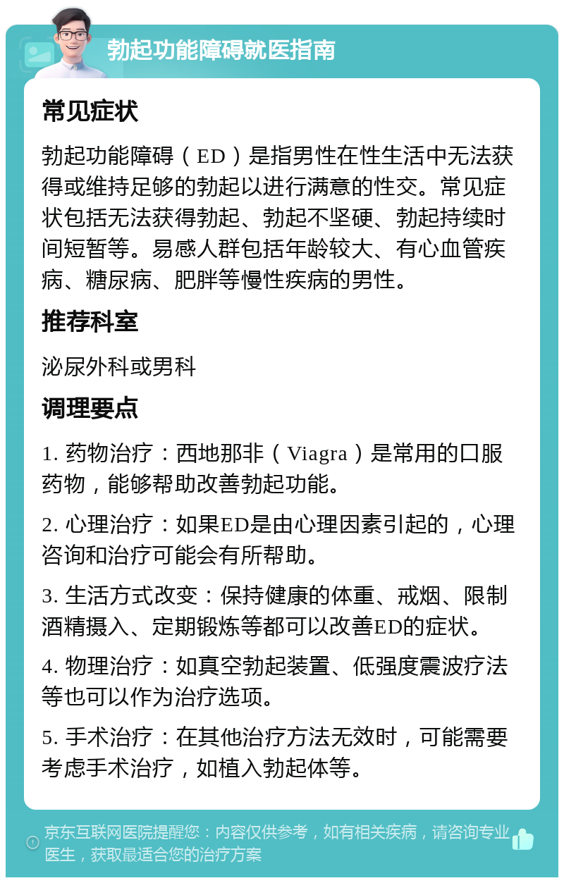 勃起功能障碍就医指南 常见症状 勃起功能障碍（ED）是指男性在性生活中无法获得或维持足够的勃起以进行满意的性交。常见症状包括无法获得勃起、勃起不坚硬、勃起持续时间短暂等。易感人群包括年龄较大、有心血管疾病、糖尿病、肥胖等慢性疾病的男性。 推荐科室 泌尿外科或男科 调理要点 1. 药物治疗：西地那非（Viagra）是常用的口服药物，能够帮助改善勃起功能。 2. 心理治疗：如果ED是由心理因素引起的，心理咨询和治疗可能会有所帮助。 3. 生活方式改变：保持健康的体重、戒烟、限制酒精摄入、定期锻炼等都可以改善ED的症状。 4. 物理治疗：如真空勃起装置、低强度震波疗法等也可以作为治疗选项。 5. 手术治疗：在其他治疗方法无效时，可能需要考虑手术治疗，如植入勃起体等。