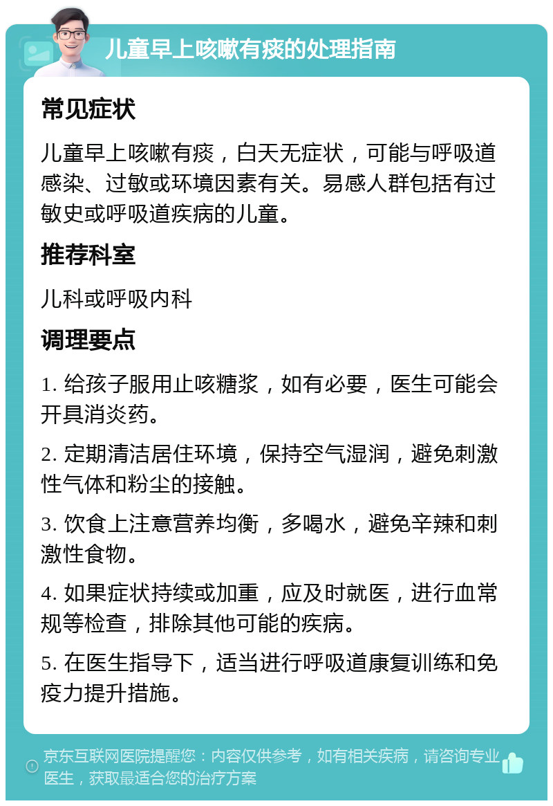 儿童早上咳嗽有痰的处理指南 常见症状 儿童早上咳嗽有痰，白天无症状，可能与呼吸道感染、过敏或环境因素有关。易感人群包括有过敏史或呼吸道疾病的儿童。 推荐科室 儿科或呼吸内科 调理要点 1. 给孩子服用止咳糖浆，如有必要，医生可能会开具消炎药。 2. 定期清洁居住环境，保持空气湿润，避免刺激性气体和粉尘的接触。 3. 饮食上注意营养均衡，多喝水，避免辛辣和刺激性食物。 4. 如果症状持续或加重，应及时就医，进行血常规等检查，排除其他可能的疾病。 5. 在医生指导下，适当进行呼吸道康复训练和免疫力提升措施。