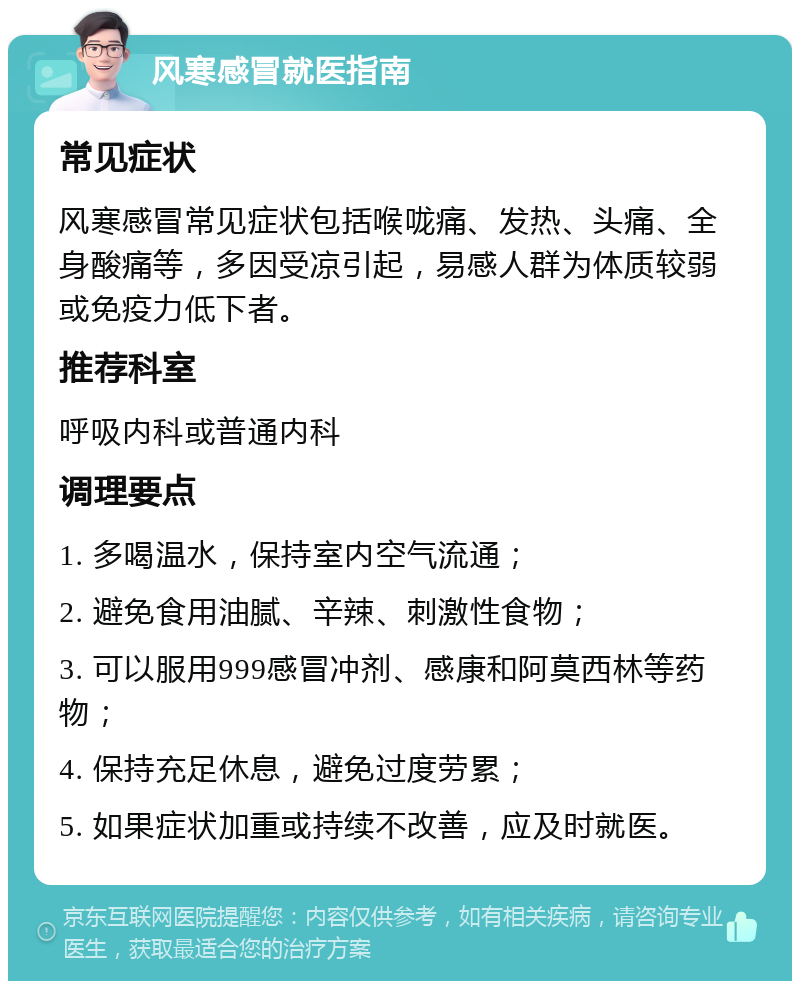 风寒感冒就医指南 常见症状 风寒感冒常见症状包括喉咙痛、发热、头痛、全身酸痛等，多因受凉引起，易感人群为体质较弱或免疫力低下者。 推荐科室 呼吸内科或普通内科 调理要点 1. 多喝温水，保持室内空气流通； 2. 避免食用油腻、辛辣、刺激性食物； 3. 可以服用999感冒冲剂、感康和阿莫西林等药物； 4. 保持充足休息，避免过度劳累； 5. 如果症状加重或持续不改善，应及时就医。