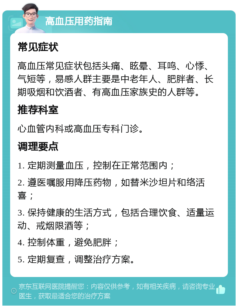 高血压用药指南 常见症状 高血压常见症状包括头痛、眩晕、耳鸣、心悸、气短等，易感人群主要是中老年人、肥胖者、长期吸烟和饮酒者、有高血压家族史的人群等。 推荐科室 心血管内科或高血压专科门诊。 调理要点 1. 定期测量血压，控制在正常范围内； 2. 遵医嘱服用降压药物，如替米沙坦片和络活喜； 3. 保持健康的生活方式，包括合理饮食、适量运动、戒烟限酒等； 4. 控制体重，避免肥胖； 5. 定期复查，调整治疗方案。