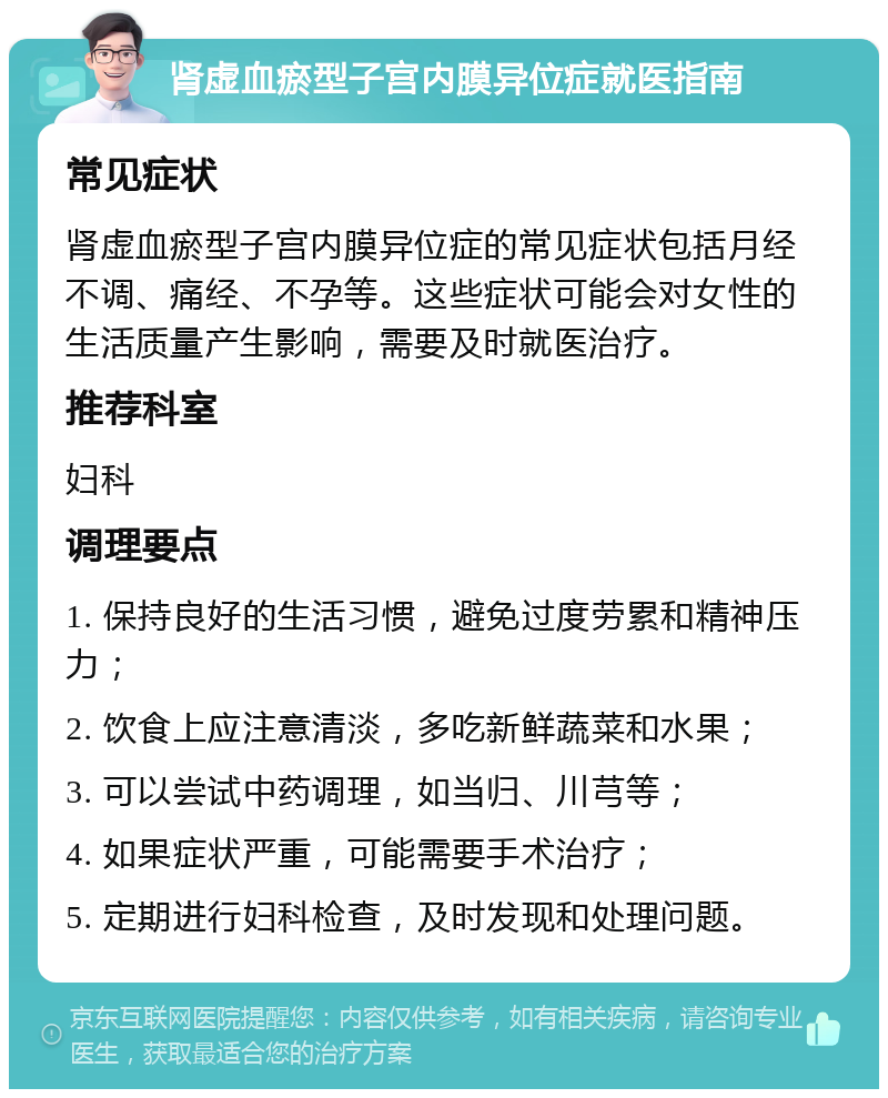 肾虚血瘀型子宫内膜异位症就医指南 常见症状 肾虚血瘀型子宫内膜异位症的常见症状包括月经不调、痛经、不孕等。这些症状可能会对女性的生活质量产生影响，需要及时就医治疗。 推荐科室 妇科 调理要点 1. 保持良好的生活习惯，避免过度劳累和精神压力； 2. 饮食上应注意清淡，多吃新鲜蔬菜和水果； 3. 可以尝试中药调理，如当归、川芎等； 4. 如果症状严重，可能需要手术治疗； 5. 定期进行妇科检查，及时发现和处理问题。