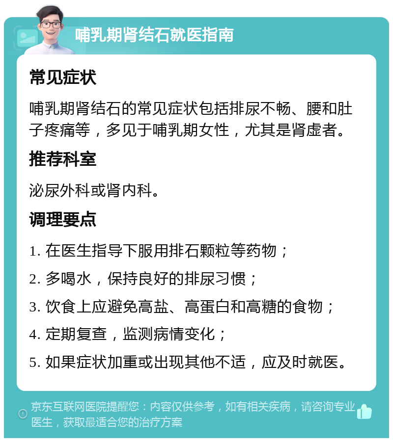 哺乳期肾结石就医指南 常见症状 哺乳期肾结石的常见症状包括排尿不畅、腰和肚子疼痛等，多见于哺乳期女性，尤其是肾虚者。 推荐科室 泌尿外科或肾内科。 调理要点 1. 在医生指导下服用排石颗粒等药物； 2. 多喝水，保持良好的排尿习惯； 3. 饮食上应避免高盐、高蛋白和高糖的食物； 4. 定期复查，监测病情变化； 5. 如果症状加重或出现其他不适，应及时就医。