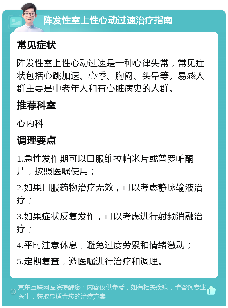 阵发性室上性心动过速治疗指南 常见症状 阵发性室上性心动过速是一种心律失常，常见症状包括心跳加速、心悸、胸闷、头晕等。易感人群主要是中老年人和有心脏病史的人群。 推荐科室 心内科 调理要点 1.急性发作期可以口服维拉帕米片或普罗帕酮片，按照医嘱使用； 2.如果口服药物治疗无效，可以考虑静脉输液治疗； 3.如果症状反复发作，可以考虑进行射频消融治疗； 4.平时注意休息，避免过度劳累和情绪激动； 5.定期复查，遵医嘱进行治疗和调理。