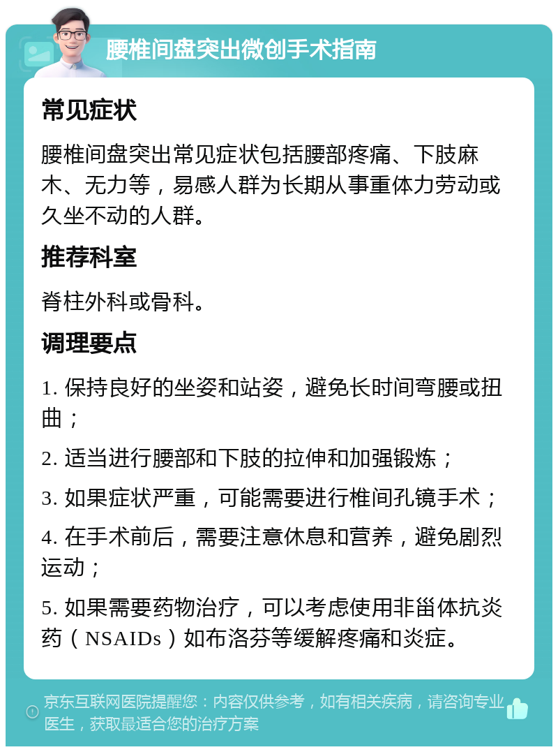 腰椎间盘突出微创手术指南 常见症状 腰椎间盘突出常见症状包括腰部疼痛、下肢麻木、无力等，易感人群为长期从事重体力劳动或久坐不动的人群。 推荐科室 脊柱外科或骨科。 调理要点 1. 保持良好的坐姿和站姿，避免长时间弯腰或扭曲； 2. 适当进行腰部和下肢的拉伸和加强锻炼； 3. 如果症状严重，可能需要进行椎间孔镜手术； 4. 在手术前后，需要注意休息和营养，避免剧烈运动； 5. 如果需要药物治疗，可以考虑使用非甾体抗炎药（NSAIDs）如布洛芬等缓解疼痛和炎症。