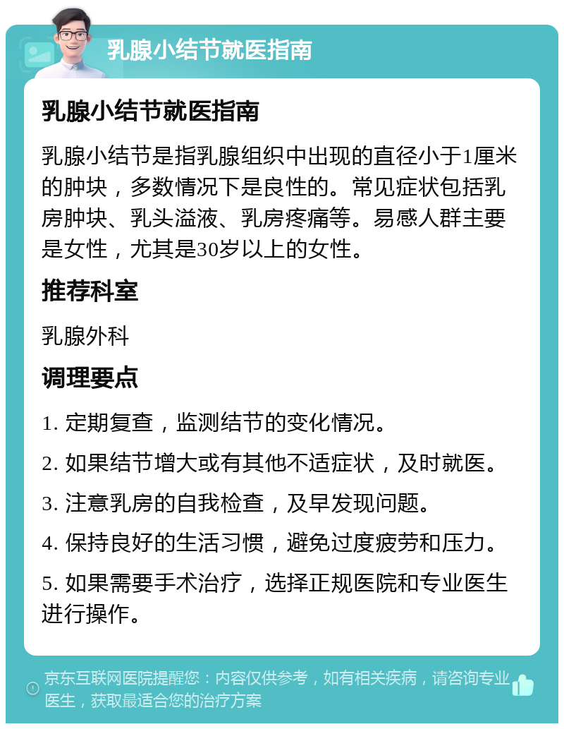 乳腺小结节就医指南 乳腺小结节就医指南 乳腺小结节是指乳腺组织中出现的直径小于1厘米的肿块，多数情况下是良性的。常见症状包括乳房肿块、乳头溢液、乳房疼痛等。易感人群主要是女性，尤其是30岁以上的女性。 推荐科室 乳腺外科 调理要点 1. 定期复查，监测结节的变化情况。 2. 如果结节增大或有其他不适症状，及时就医。 3. 注意乳房的自我检查，及早发现问题。 4. 保持良好的生活习惯，避免过度疲劳和压力。 5. 如果需要手术治疗，选择正规医院和专业医生进行操作。