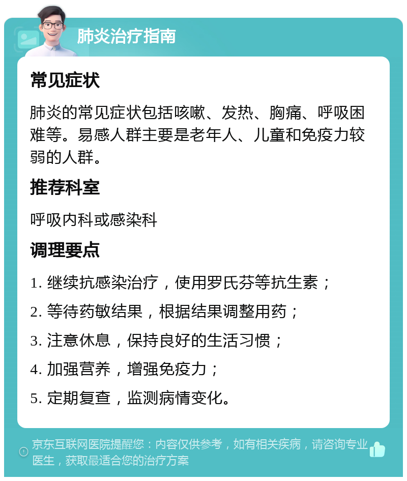 肺炎治疗指南 常见症状 肺炎的常见症状包括咳嗽、发热、胸痛、呼吸困难等。易感人群主要是老年人、儿童和免疫力较弱的人群。 推荐科室 呼吸内科或感染科 调理要点 1. 继续抗感染治疗，使用罗氏芬等抗生素； 2. 等待药敏结果，根据结果调整用药； 3. 注意休息，保持良好的生活习惯； 4. 加强营养，增强免疫力； 5. 定期复查，监测病情变化。