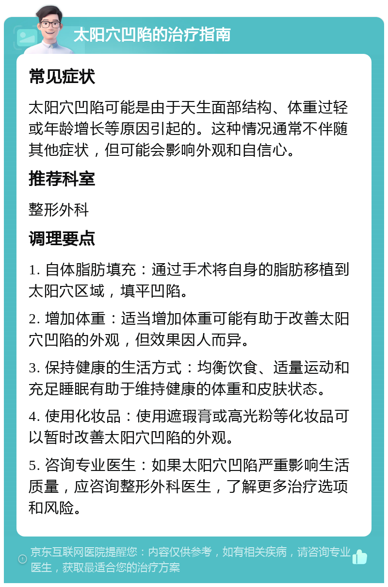 太阳穴凹陷的治疗指南 常见症状 太阳穴凹陷可能是由于天生面部结构、体重过轻或年龄增长等原因引起的。这种情况通常不伴随其他症状，但可能会影响外观和自信心。 推荐科室 整形外科 调理要点 1. 自体脂肪填充：通过手术将自身的脂肪移植到太阳穴区域，填平凹陷。 2. 增加体重：适当增加体重可能有助于改善太阳穴凹陷的外观，但效果因人而异。 3. 保持健康的生活方式：均衡饮食、适量运动和充足睡眠有助于维持健康的体重和皮肤状态。 4. 使用化妆品：使用遮瑕膏或高光粉等化妆品可以暂时改善太阳穴凹陷的外观。 5. 咨询专业医生：如果太阳穴凹陷严重影响生活质量，应咨询整形外科医生，了解更多治疗选项和风险。