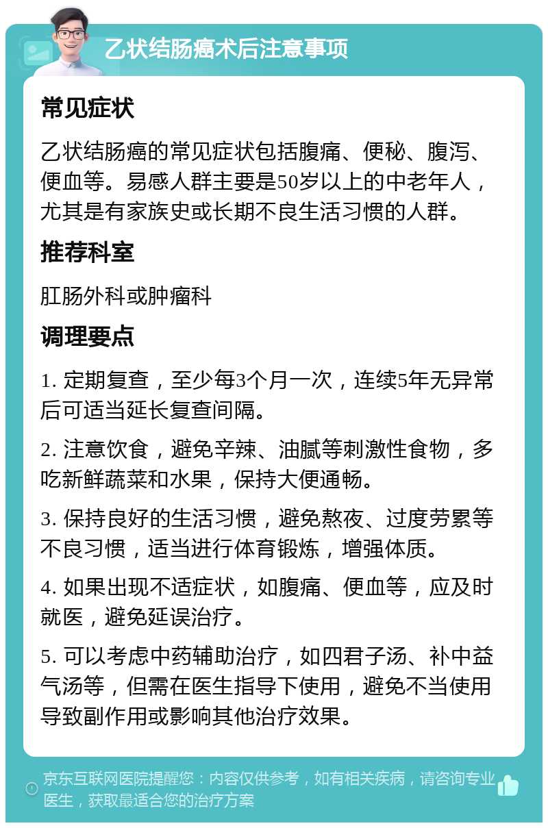 乙状结肠癌术后注意事项 常见症状 乙状结肠癌的常见症状包括腹痛、便秘、腹泻、便血等。易感人群主要是50岁以上的中老年人，尤其是有家族史或长期不良生活习惯的人群。 推荐科室 肛肠外科或肿瘤科 调理要点 1. 定期复查，至少每3个月一次，连续5年无异常后可适当延长复查间隔。 2. 注意饮食，避免辛辣、油腻等刺激性食物，多吃新鲜蔬菜和水果，保持大便通畅。 3. 保持良好的生活习惯，避免熬夜、过度劳累等不良习惯，适当进行体育锻炼，增强体质。 4. 如果出现不适症状，如腹痛、便血等，应及时就医，避免延误治疗。 5. 可以考虑中药辅助治疗，如四君子汤、补中益气汤等，但需在医生指导下使用，避免不当使用导致副作用或影响其他治疗效果。