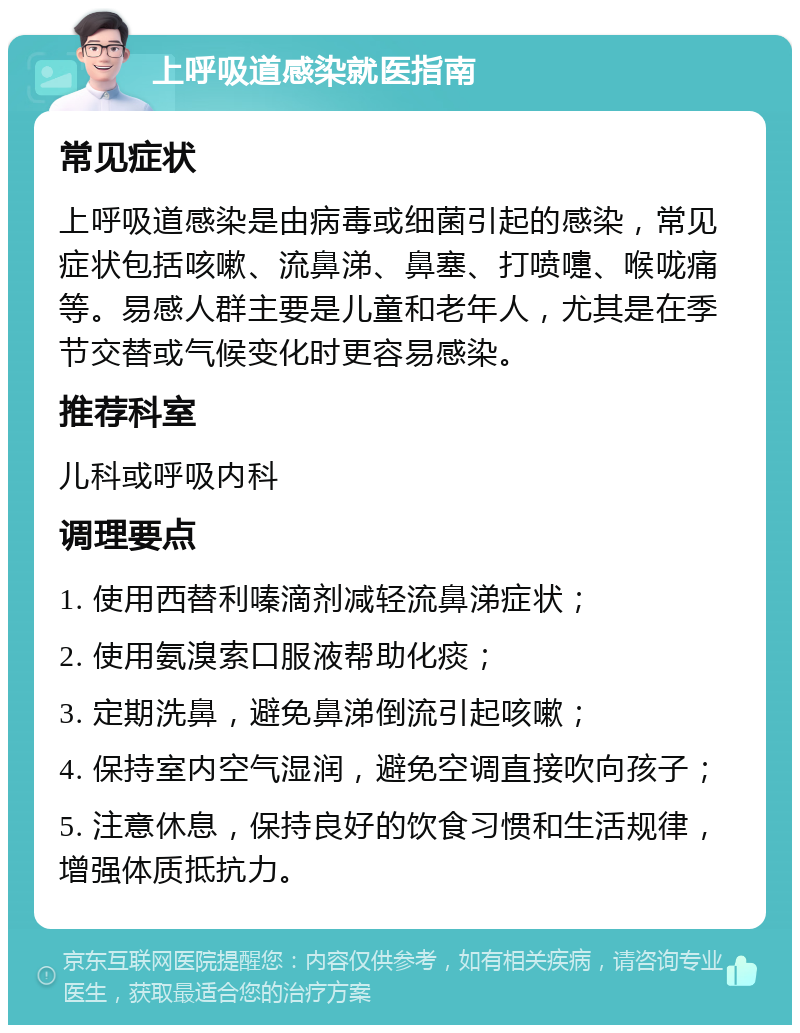 上呼吸道感染就医指南 常见症状 上呼吸道感染是由病毒或细菌引起的感染，常见症状包括咳嗽、流鼻涕、鼻塞、打喷嚏、喉咙痛等。易感人群主要是儿童和老年人，尤其是在季节交替或气候变化时更容易感染。 推荐科室 儿科或呼吸内科 调理要点 1. 使用西替利嗪滴剂减轻流鼻涕症状； 2. 使用氨溴索口服液帮助化痰； 3. 定期洗鼻，避免鼻涕倒流引起咳嗽； 4. 保持室内空气湿润，避免空调直接吹向孩子； 5. 注意休息，保持良好的饮食习惯和生活规律，增强体质抵抗力。